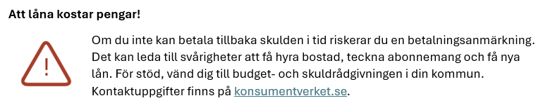 Att låna kostar pengar! Om du inte kan betala tillbaka skulden i tid riskerar du en betalningsanmärkning. Det kan leda till svårigheter att få hyra bostad, teckna abonnemang och få nya lån. För stöd, vänd dig till budget- och skuldrådgivningen i din kommun. Kontaktuppgifter finns på konsumentverket.se.